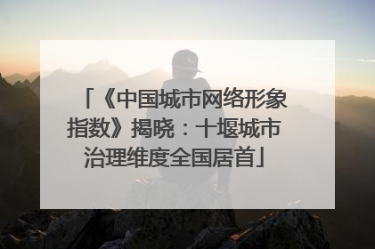 《中国城市网络形象指数》揭晓：十堰城市治理维度全国居首