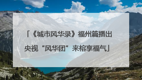 《城市风华录》福州篇播出 央视“风华团”来榕享福气