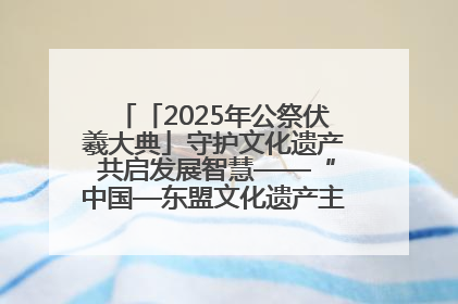 「2025年公祭伏羲大典」守护文化遗产 共启发展智慧——“中国—东盟文化遗产主题对话”侧记