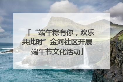 “端午粽有你，欢乐共此时”金河社区开展端午节文化活动