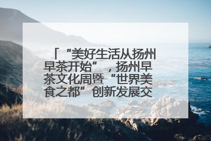 “美好生活从扬州早茶开始”，扬州早茶文化周暨“世界美食之都”创新发展交流活动启幕