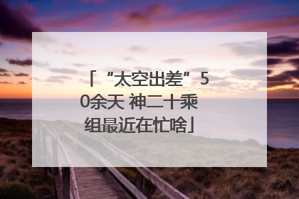 “太空出差”50余天 神二十乘组最近在忙啥