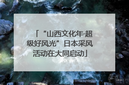 “山西文化年·超级好风光”日本采风活动在大同启动