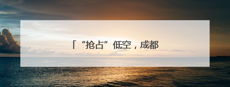 “抢占”低空，成都正在“重仓”场景
