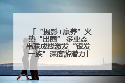 “摄影+康养”火热“出圈” 多业态串联成线激发“银发一族”深度游潜力