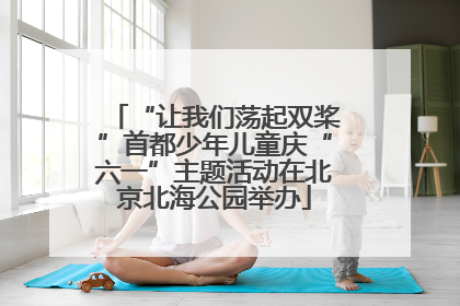 “让我们荡起双桨”首都少年儿童庆“六一”主题活动在北京北海公园举办