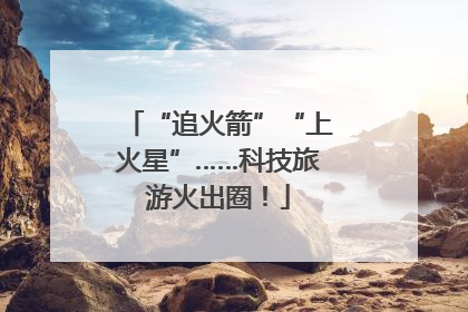 “追火箭”“上火星”……科技旅游火出圈！