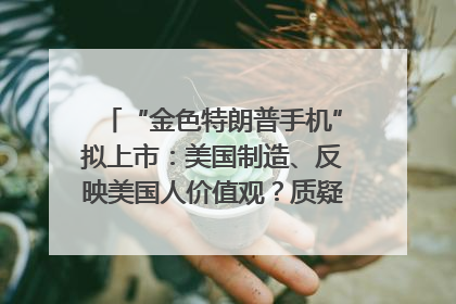 “金色特朗普手机”拟上市：美国制造、反映美国人价值观？质疑者：像天方夜谭
