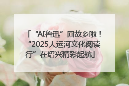 “AI鲁迅”回故乡啦！“2025大运河文化阅读行”在绍兴精彩起航