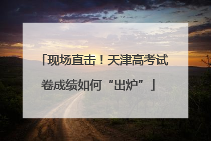 现场直击！天津高考试卷成绩如何“出炉”