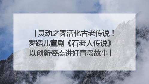 灵动之舞活化古老传说！舞蹈儿童剧《石老人传说》以创新姿态讲好青岛故事