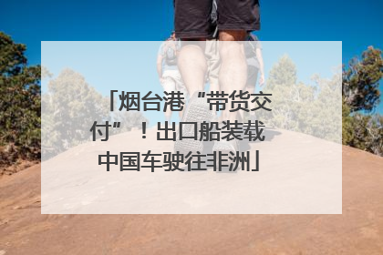 烟台港“带货交付”！出口船装载中国车驶往非洲