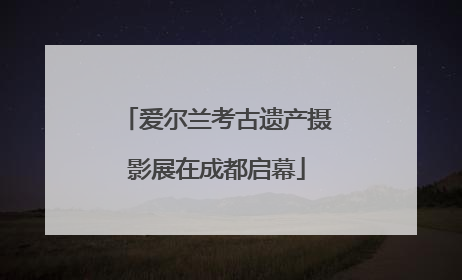 爱尔兰考古遗产摄影展在成都启幕