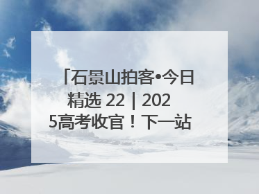 石景山拍客•今日精选 22｜2025高考收官！下一站，向未来！