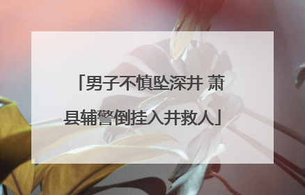 男子不慎坠深井 萧县辅警倒挂入井救人