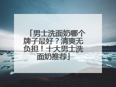 男士洗面奶哪个牌子最好？清爽无负担！十大男士洗面奶推荐