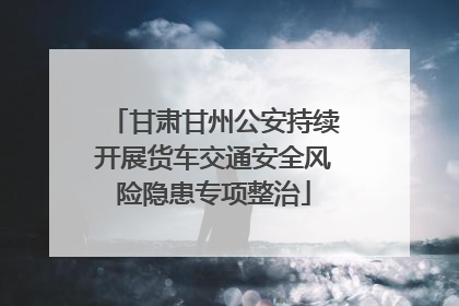 甘肃甘州公安持续开展货车交通安全风险隐患专项整治