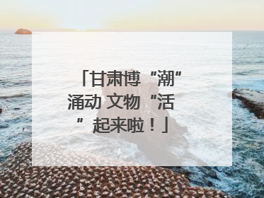甘肃博“潮”涌动 文物“活”起来啦！