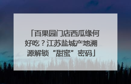 百果园门店西瓜缘何好吃？江苏盐城产地溯源解锁“甜蜜”密码