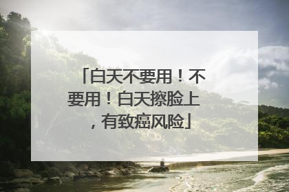 白天不要用！不要用！白天擦脸上，有致癌风险