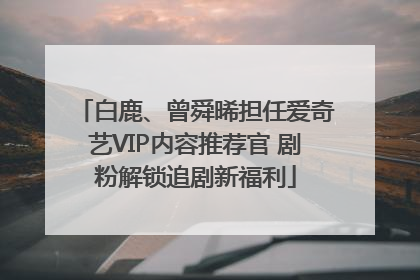 白鹿、曾舜晞担任爱奇艺VIP内容推荐官 剧粉解锁追剧新福利