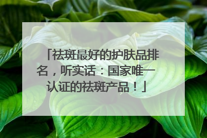 祛斑最好的护肤品排名，听实话：国家唯一认证的祛斑产品！