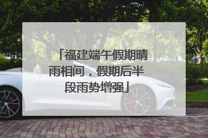 福建端午假期晴雨相间，假期后半段雨势增强