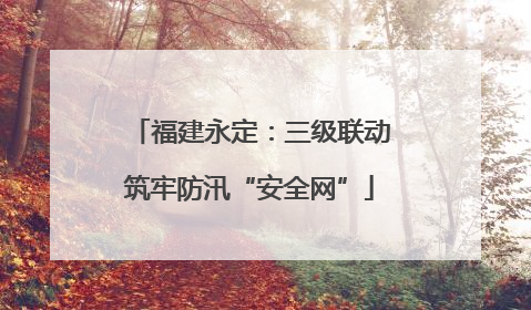 福建永定：三级联动筑牢防汛“安全网”
