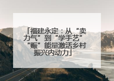 福建永定：从“卖力气”到“学手艺”“赈”能量激活乡村振兴内动力