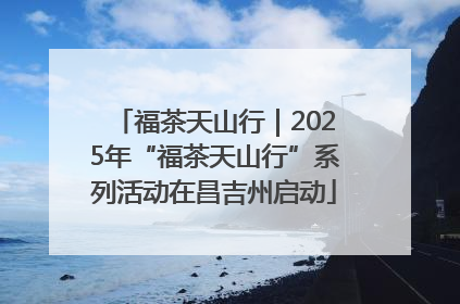 福茶天山行｜2025年“福茶天山行”系列活动在昌吉州启动