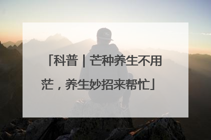 科普｜芒种养生不用茫，养生妙招来帮忙