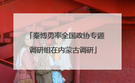秦博勇率全国政协专题调研组在内蒙古调研
