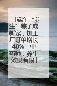 端午“养生”粽子成新宠，加工厂订单增长40%！中药师：养生效果有限