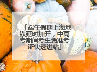 端午假期上海地铁延时加开，中高考期间考生凭准考证快速进站