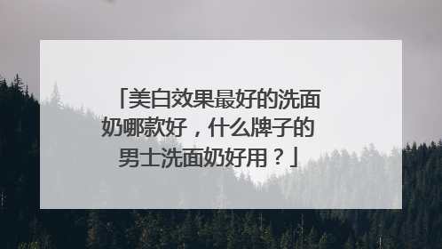 美白效果最好的洗面奶哪款好，什么牌子的男士洗面奶好用？