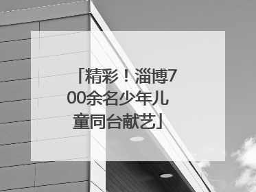 精彩！淄博700余名少年儿童同台献艺