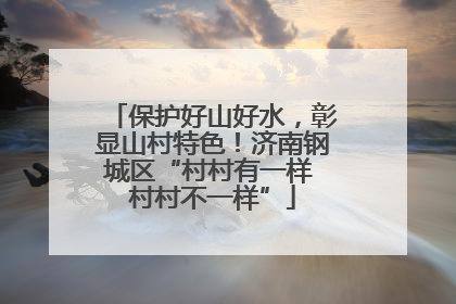 保护好山好水，彰显山村特色！济南钢城区“村村有一样 村村不一样”