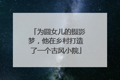 为圆女儿的摄影梦，他在乡村打造了一个古风小院