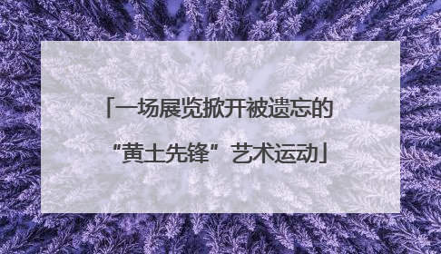 一场展览掀开被遗忘的“黄土先锋”艺术运动