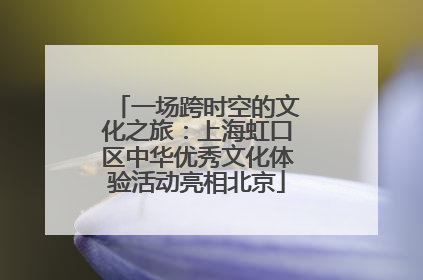 一场跨时空的文化之旅：上海虹口区中华优秀文化体验活动亮相北京