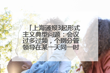上海通报3起形式主义典型问题：会议过多过频，个别分管领导在某一天同一时段需参加3个会议
