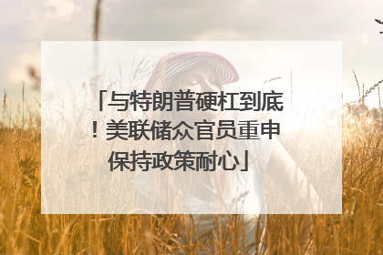 与特朗普硬杠到底！美联储众官员重申保持政策耐心