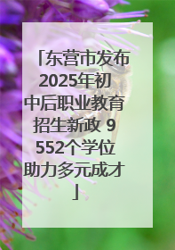 东营市发布2025年初中后职业教育招生新政 9552个学位助力多元成才
