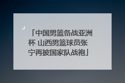 中国男篮备战亚洲杯 山西男篮球员张宁再披国家队战袍