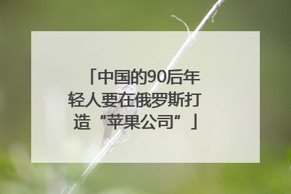 中国的90后年轻人要在俄罗斯打造“苹果公司”
