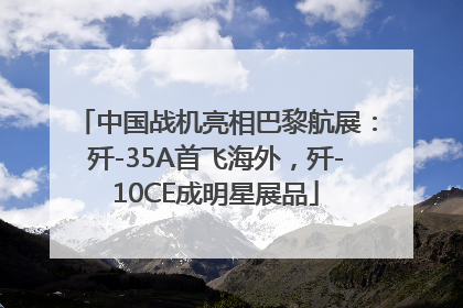 中国战机亮相巴黎航展：歼-35A首飞海外，歼-10CE成明星展品