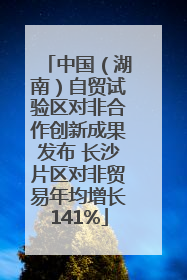 中国（湖南）自贸试验区对非合作创新成果发布 长沙片区对非贸易年均增长141%