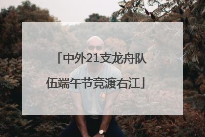 中外21支龙舟队伍端午节竞渡右江