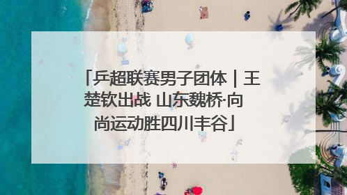 乒超联赛男子团体｜王楚钦出战 山东魏桥·向尚运动胜四川丰谷