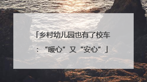 乡村幼儿园也有了校车：“暖心”又“安心”